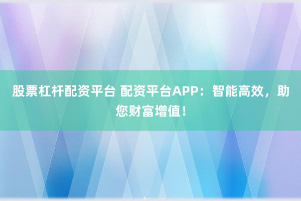 股票杠杆配资平台 配资平台APP：智能高效，助您财富增值！