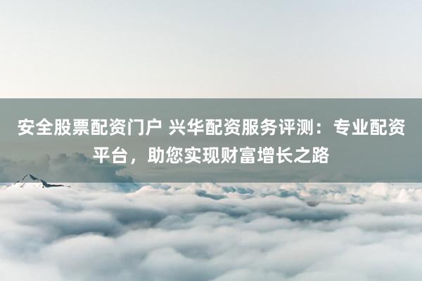安全股票配资门户 兴华配资服务评测：专业配资平台，助您实现财富增长之路