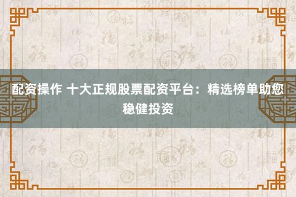 配资操作 十大正规股票配资平台：精选榜单助您稳健投资