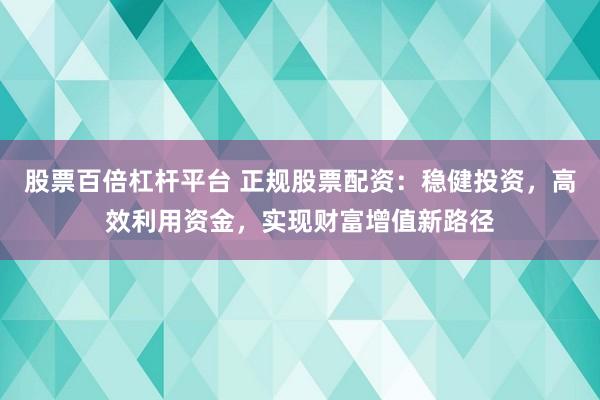 股票百倍杠杆平台 正规股票配资：稳健投资，高效利用资金，实现财富增值新路径