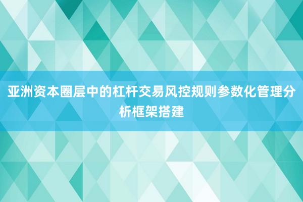 亚洲资本圈层中的杠杆交易风控规则参数化管理分析框架搭建