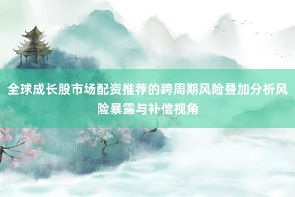 全球成长股市场配资推荐的跨周期风险叠加分析风险暴露与补偿视角