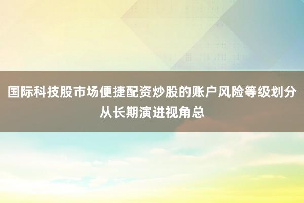 国际科技股市场便捷配资炒股的账户风险等级划分从长期演进视角总
