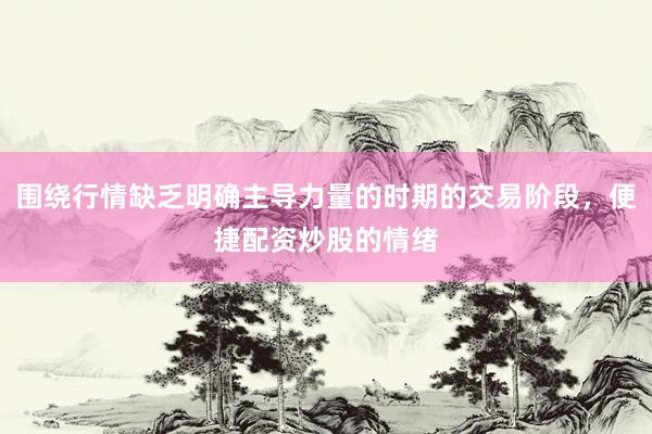 围绕行情缺乏明确主导力量的时期的交易阶段，便捷配资炒股的情绪
