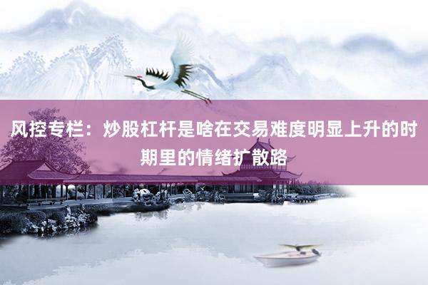 风控专栏：炒股杠杆是啥在交易难度明显上升的时期里的情绪扩散路