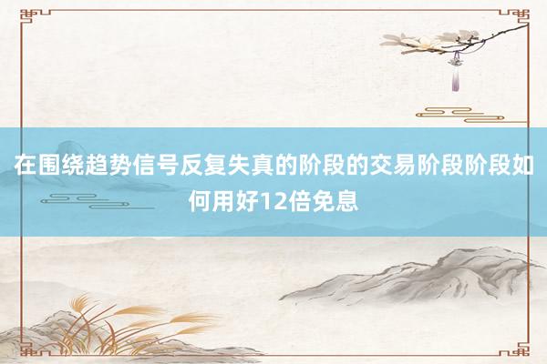 在围绕趋势信号反复失真的阶段的交易阶段阶段如何用好12倍免息
