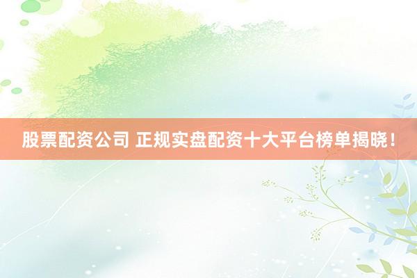 股票配资公司 正规实盘配资十大平台榜单揭晓！