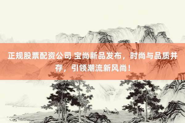 正规股票配资公司 宝尚新品发布，时尚与品质并存，引领潮流新风尚！