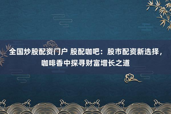 全国炒股配资门户 股配咖吧：股市配资新选择，咖啡香中探寻财富增长之道