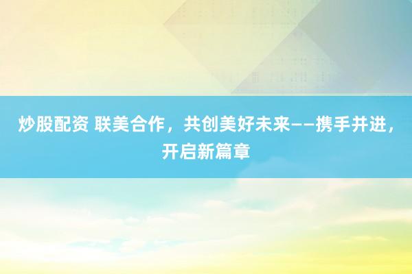 炒股配资 联美合作，共创美好未来——携手并进，开启新篇章