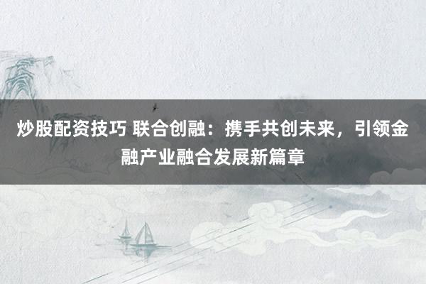 炒股配资技巧 联合创融：携手共创未来，引领金融产业融合发展新篇章