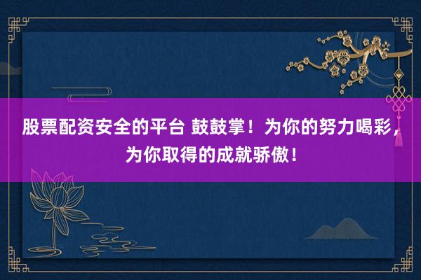股票配资安全的平台 鼓鼓掌！为你的努力喝彩，为你取得的成就骄傲！