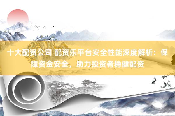 十大配资公司 配资乐平台安全性能深度解析：保障资金安全，助力投资者稳健配资