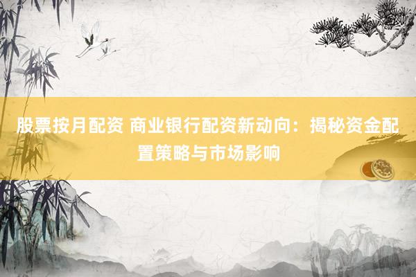 股票按月配资 商业银行配资新动向：揭秘资金配置策略与市场影响