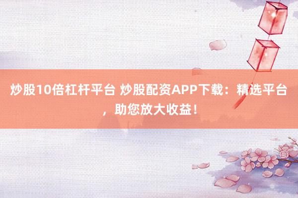 炒股10倍杠杆平台 炒股配资APP下载：精选平台，助您放大收益！
