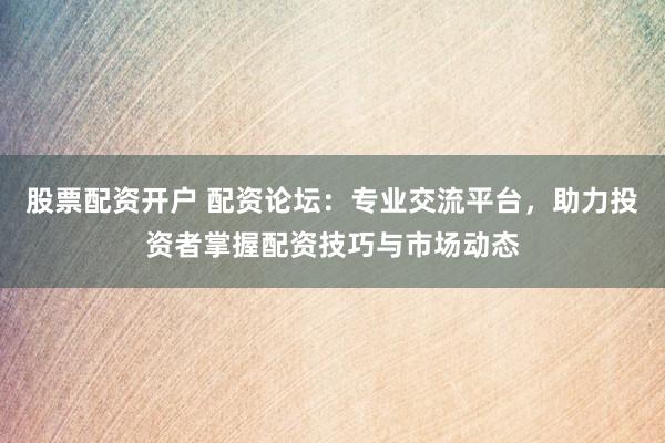 股票配资开户 配资论坛：专业交流平台，助力投资者掌握配资技巧与市场动态