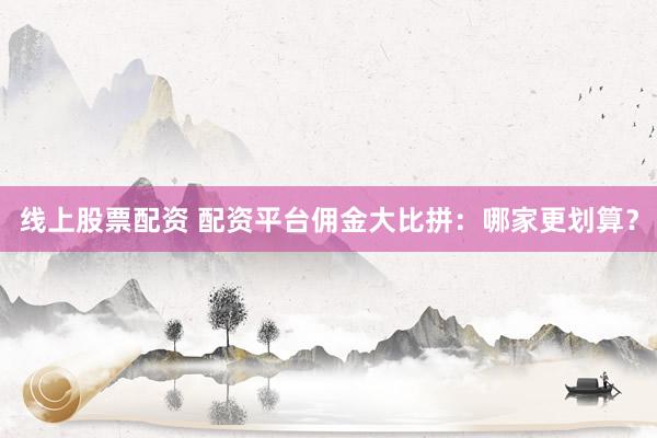 线上股票配资 配资平台佣金大比拼：哪家更划算？