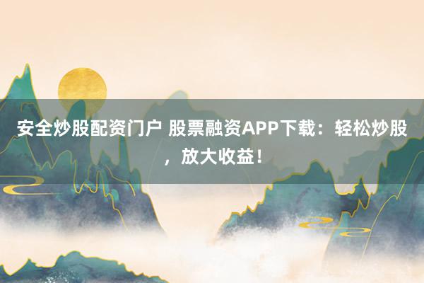 安全炒股配资门户 股票融资APP下载：轻松炒股，放大收益！