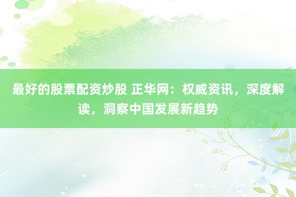最好的股票配资炒股 正华网：权威资讯，深度解读，洞察中国发展新趋势