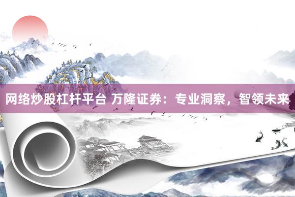 网络炒股杠杆平台 万隆证券：专业洞察，智领未来