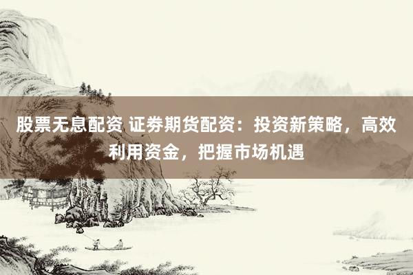 股票无息配资 证劵期货配资：投资新策略，高效利用资金，把握市场机遇