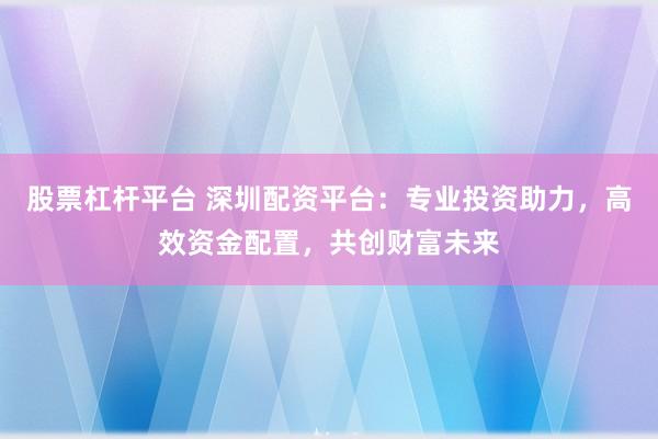 股票杠杆平台 深圳配资平台：专业投资助力，高效资金配置，共创财富未来