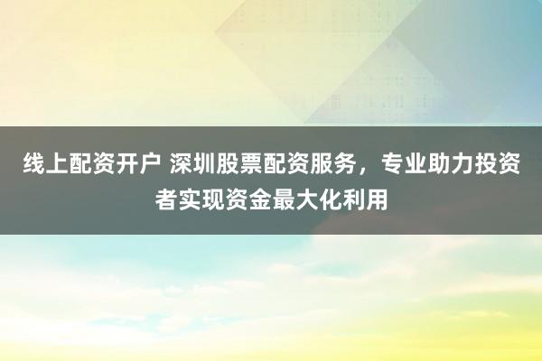 线上配资开户 深圳股票配资服务，专业助力投资者实现资金最大化利用