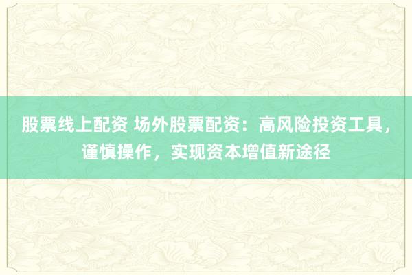 股票线上配资 场外股票配资：高风险投资工具，谨慎操作，实现资本增值新途径