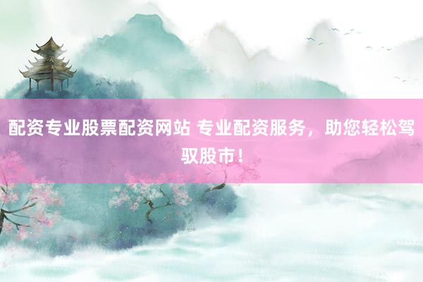 配资专业股票配资网站 专业配资服务，助您轻松驾驭股市！