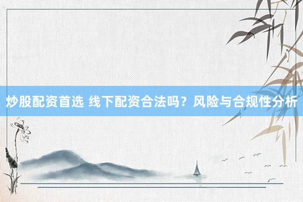 炒股配资首选 线下配资合法吗？风险与合规性分析
