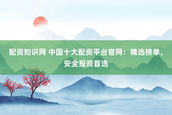 配资知识网 中国十大配资平台官网：精选榜单，安全投资首选