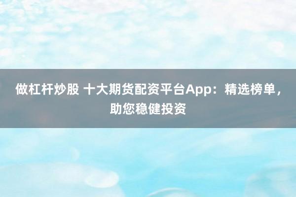 做杠杆炒股 十大期货配资平台App：精选榜单，助您稳健投资