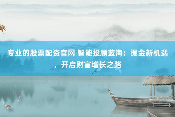 专业的股票配资官网 智能投顾蓝海：掘金新机遇，开启财富增长之路
