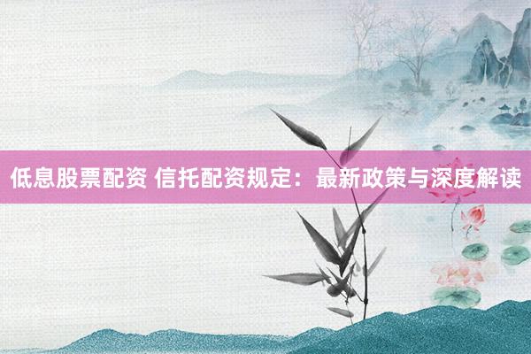 低息股票配资 信托配资规定：最新政策与深度解读