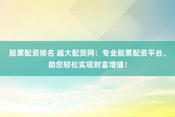 股票配资排名 越大配资网：专业股票配资平台，助您轻松实现财富增值！