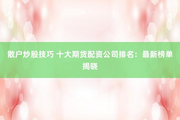 散户炒股技巧 十大期货配资公司排名：最新榜单揭晓
