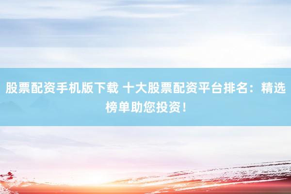 股票配资手机版下载 十大股票配资平台排名：精选榜单助您投资！