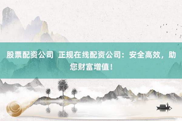 股票配资公司  正规在线配资公司：安全高效，助您财富增值！