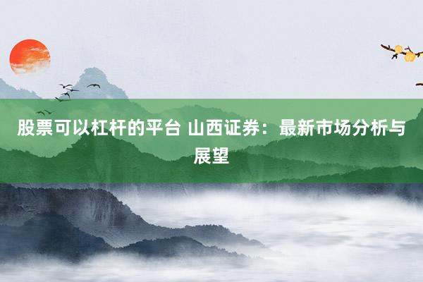 股票可以杠杆的平台 山西证券：最新市场分析与展望