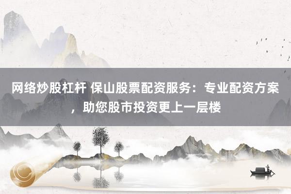 网络炒股杠杆 保山股票配资服务：专业配资方案，助您股市投资更上一层楼