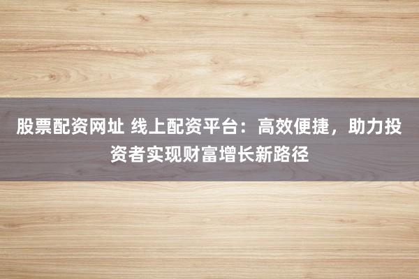 股票配资网址 线上配资平台：高效便捷，助力投资者实现财富增长新路径