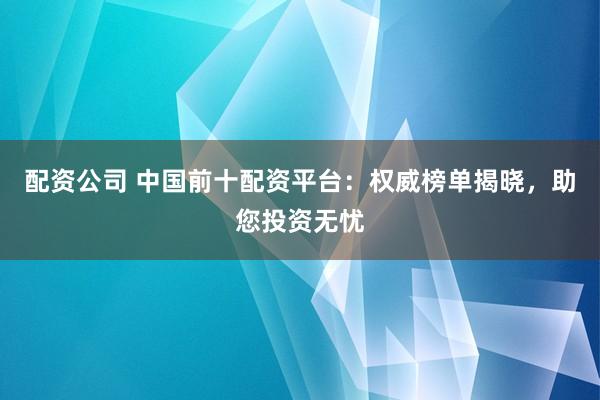 配资公司 中国前十配资平台：权威榜单揭晓，助您投资无忧
