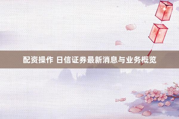 配资操作 日信证券最新消息与业务概览
