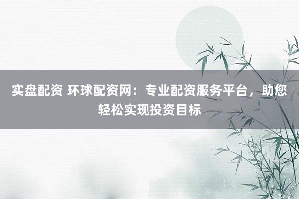 实盘配资 环球配资网：专业配资服务平台，助您轻松实现投资目标