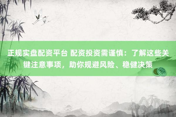 正规实盘配资平台 配资投资需谨慎：了解这些关键注意事项，助你规避风险、稳健决策