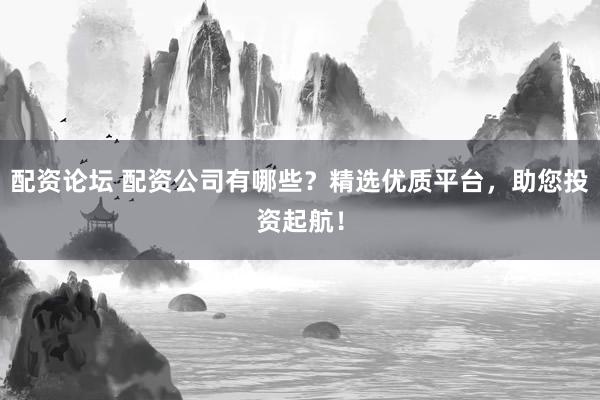 配资论坛 配资公司有哪些？精选优质平台，助您投资起航！