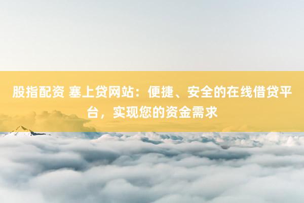 股指配资 塞上贷网站：便捷、安全的在线借贷平台，实现您的资金需求