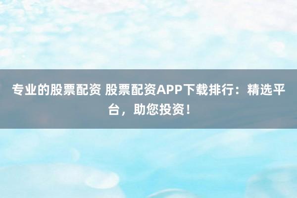 专业的股票配资 股票配资APP下载排行：精选平台，助您投资！