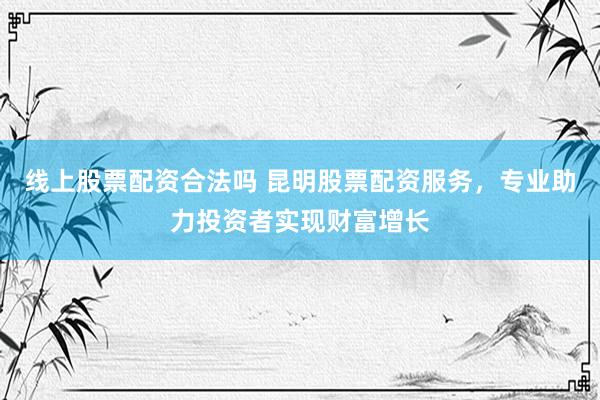 线上股票配资合法吗 昆明股票配资服务，专业助力投资者实现财富增长