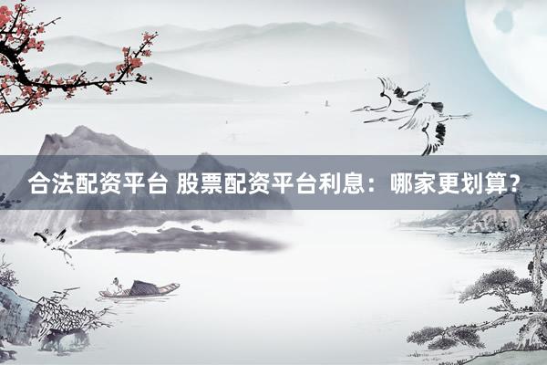 合法配资平台 股票配资平台利息：哪家更划算？
